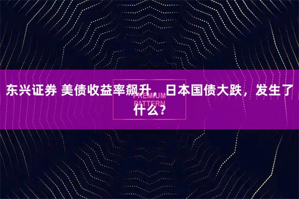 东兴证券 美债收益率飙升，日本国债大跌，发生了什么？