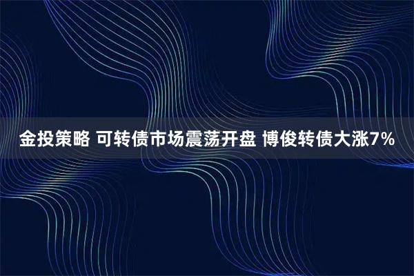 金投策略 可转债市场震荡开盘 博俊转债大涨7%