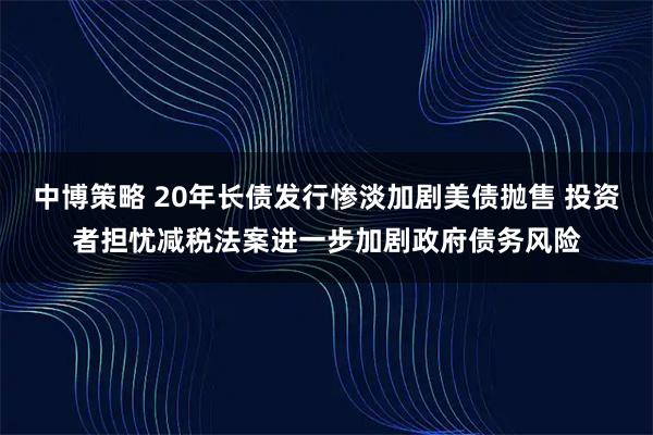 中博策略 20年长债发行惨淡加剧美债抛售 投资者担忧减税法案进一步加剧政府债务风险