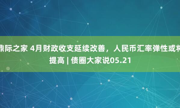 鼎际之家 4月财政收支延续改善，人民币汇率弹性或将提高 | 债圈大家说05.21