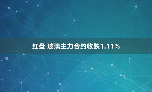 红盘 玻璃主力合约收跌1.11%