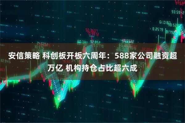 安信策略 科创板开板六周年：588家公司融资超万亿 机构持仓占比超六成