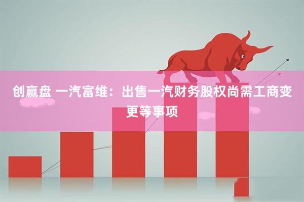 创赢盘 一汽富维：出售一汽财务股权尚需工商变更等事项