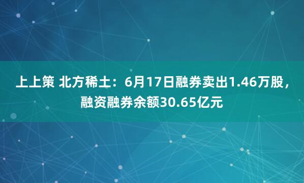 上上策 北方稀土：6月17日融券卖出1.46万股，融资融券余额30.65亿元