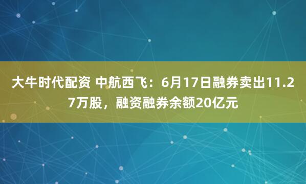 大牛时代配资 中航西飞：6月17日融券卖出11.27万股，融资融券余额20亿元