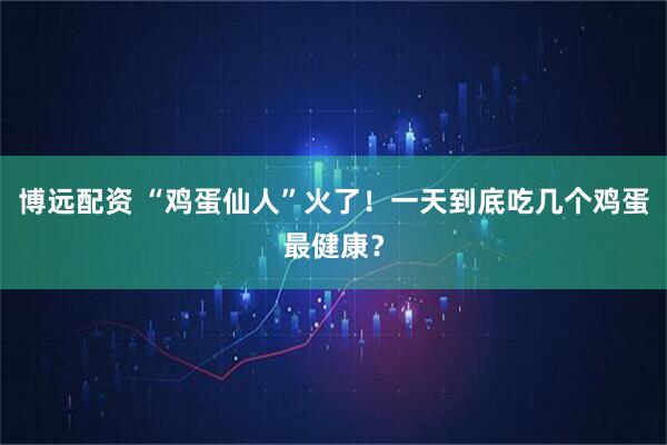 博远配资 “鸡蛋仙人”火了！一天到底吃几个鸡蛋最健康？