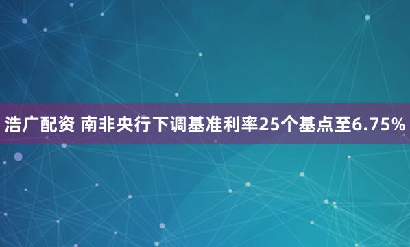 浩广配资 南非央行下调基准利率25个基点至6.75%