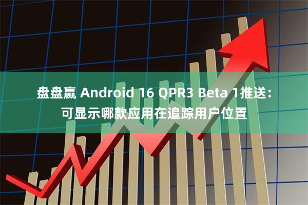 盘盘赢 Android 16 QPR3 Beta 1推送：可显示哪款应用在追踪用户位置