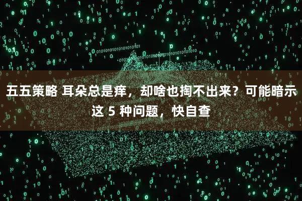 五五策略 耳朵总是痒，却啥也掏不出来？可能暗示这 5 种问题，快自查