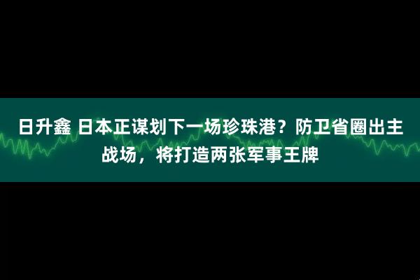日升鑫 日本正谋划下一场珍珠港？防卫省圈出主战场，将打造两张军事王牌